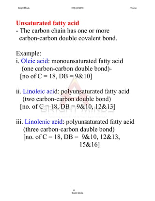 6
Unsaturated fatty acid
- The carbon chain has one or more
carbon-carbon double covalent bond.
Example:
i. Oleic acid: monounsaturated fatty acid
(one carbon-carbon double bond)-
[no of C = 18, DB = 9&10]
ii. Linoleic acid: polyunsaturated fatty acid
(two carbon-carbon double bond)
[no. of C = 18, DB = 9&10, 12&13]
iii. Linolenic acid: polyunsaturated fatty acid
(three carbon-carbon dauble bond)
[no. of C = 18, DB = 9&10, 12&13,
15&16]
Bright Minds 016-6412016 Thuran
Bright Minds
 