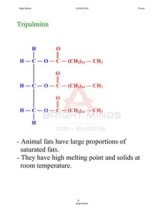 8
Tripalmitin
- Animal fats have large proportions of
saturated fats.
- They have high melting point and solids at
room temperature.
H O
│ ║
H ― C ― O ― C ― (CH2)14 — CH3
│
│ O
│ ║
H ― C ― O ― C ― (CH2)14 — CH3
│
│ O
│ ║
H ― C ― O ― C ― (CH2)14 — CH3
│
H
Bright Minds 016-6412016 Thuran
Bright Minds
 