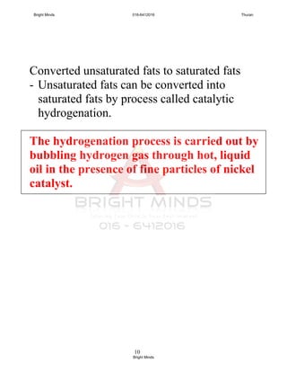 10
Converted unsaturated fats to saturated fats
- Unsaturated fats can be converted into
saturated fats by process called catalytic
hydrogenation.
The hydrogenation process is carried out by
bubbling hydrogen gas through hot, liquid
oil in the presence of fine particles of nickel
catalyst.
Bright Minds 016-6412016 Thuran
Bright Minds
 
