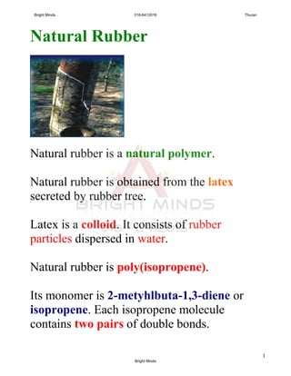 1
Natural Rubber
Natural rubber is a natural polymer.
Natural rubber is obtained from the latex
secreted by rubber tree.
Latex is a colloid. It consists of rubber
particles dispersed in water.
Natural rubber is poly(isopropene).
Its monomer is 2-metyhlbuta-1,3-diene or
isopropene. Each isopropene molecule
contains two pairs of double bonds.
Bright Minds 016-6412016 Thuran
Bright Minds
 
