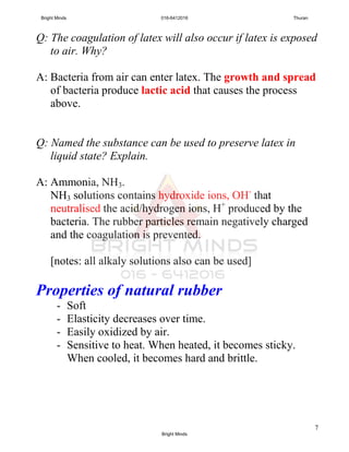 7
Q: The coagulation of latex will also occur if latex is exposed
to air. Why?
A: Bacteria from air can enter latex. The growth and spread
of bacteria produce lactic acid that causes the process
above.
Q: Named the substance can be used to preserve latex in
liquid state? Explain.
A: Ammonia, NH3.
NH3 solutions contains hydroxide ions, OH-
that
neutralised the acid/hydrogen ions, H+
produced by the
bacteria. The rubber particles remain negatively charged
and the coagulation is prevented.
[notes: all alkaly solutions also can be used]
Properties of natural rubber
- Soft
- Elasticity decreases over time.
- Easily oxidized by air.
- Sensitive to heat. When heated, it becomes sticky.
When cooled, it becomes hard and brittle.
Bright Minds 016-6412016 Thuran
Bright Minds
 