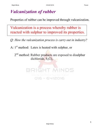 8
Vulcanization of rubber
Properties of rubber can be improved through vulcanization.
Vulcanization is a process whereby rubber is
reacted with sulphur to improved its properties.
Q: How the vulcanization process is carry out in industry?
A: 1st
method: Latex is heated with sulphur, or
2nd
method: Rubber products are exposed to disulphur
dichloride, S2Cl2.
Bright Minds 016-6412016 Thuran
Bright Minds
 