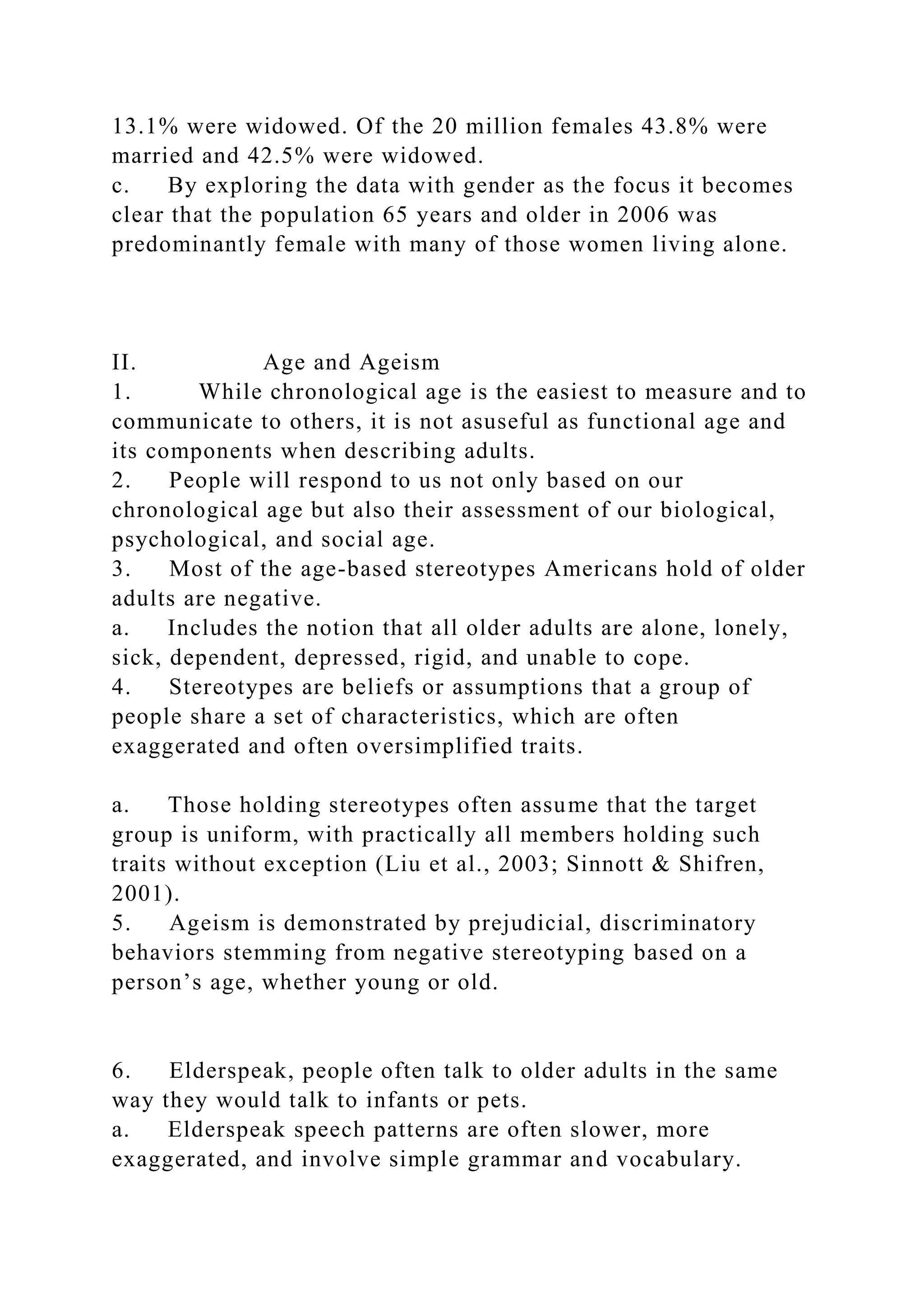 13.1% were widowed. Of the 20 million females 43.8% were
married and 42.5% were widowed.
c. By exploring the data with gender as the focus it becomes
clear that the population 65 years and older in 2006 was
predominantly female with many of those women living alone.
II. Age and Ageism
1. While chronological age is the easiest to measure and to
communicate to others, it is not asuseful as functional age and
its components when describing adults.
2. People will respond to us not only based on our
chronological age but also their assessment of our biological,
psychological, and social age.
3. Most of the age-based stereotypes Americans hold of older
adults are negative.
a. Includes the notion that all older adults are alone, lonely,
sick, dependent, depressed, rigid, and unable to cope.
4. Stereotypes are beliefs or assumptions that a group of
people share a set of characteristics, which are often
exaggerated and often oversimplified traits.
a. Those holding stereotypes often assume that the target
group is uniform, with practically all members holding such
traits without exception (Liu et al., 2003; Sinnott & Shifren,
2001).
5. Ageism is demonstrated by prejudicial, discriminatory
behaviors stemming from negative stereotyping based on a
person’s age, whether young or old.
6. Elderspeak, people often talk to older adults in the same
way they would talk to infants or pets.
a. Elderspeak speech patterns are often slower, more
exaggerated, and involve simple grammar and vocabulary.
 