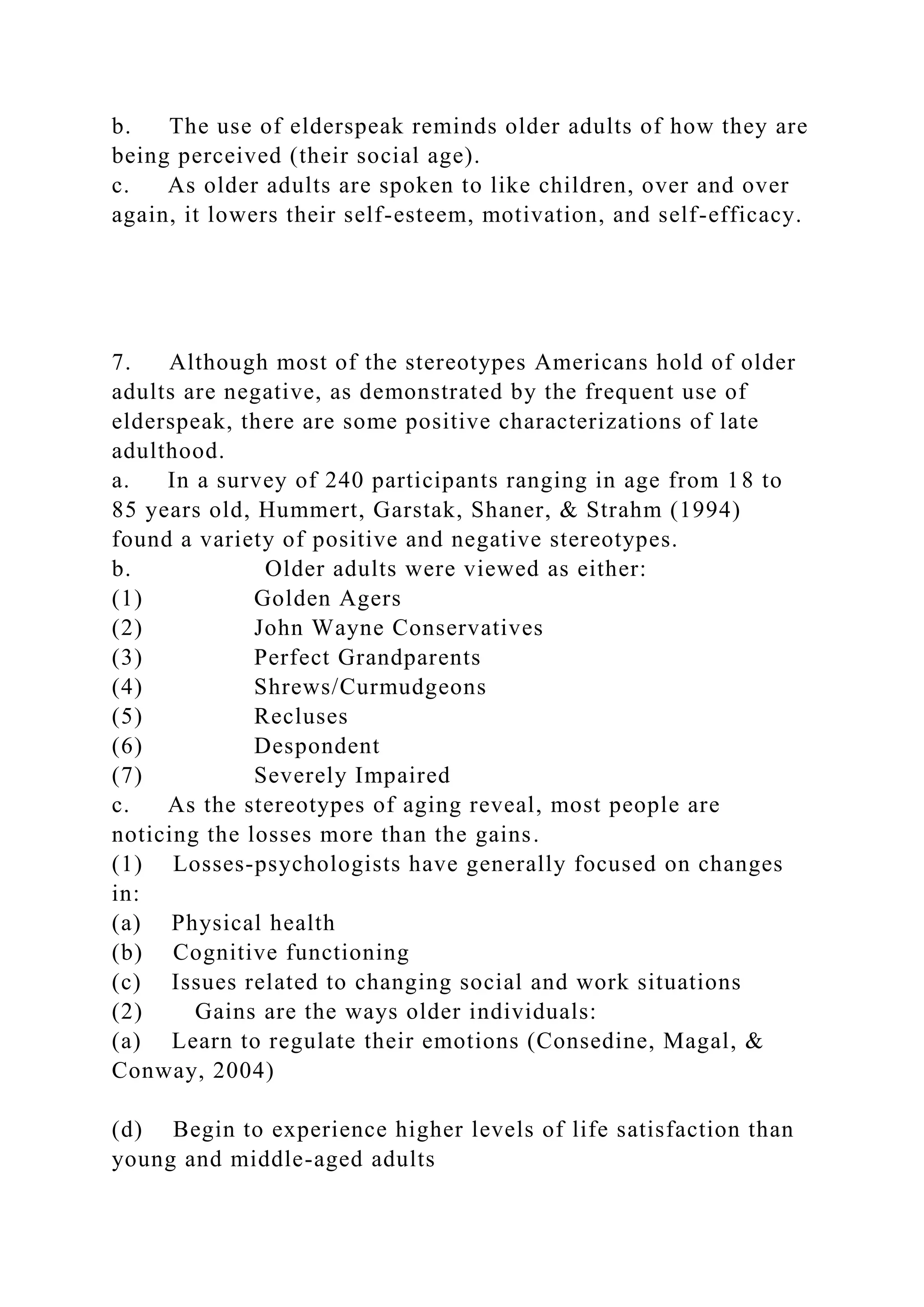 b. The use of elderspeak reminds older adults of how they are
being perceived (their social age).
c. As older adults are spoken to like children, over and over
again, it lowers their self-esteem, motivation, and self-efficacy.
7. Although most of the stereotypes Americans hold of older
adults are negative, as demonstrated by the frequent use of
elderspeak, there are some positive characterizations of late
adulthood.
a. In a survey of 240 participants ranging in age from 18 to
85 years old, Hummert, Garstak, Shaner, & Strahm (1994)
found a variety of positive and negative stereotypes.
b. Older adults were viewed as either:
(1) Golden Agers
(2) John Wayne Conservatives
(3) Perfect Grandparents
(4) Shrews/Curmudgeons
(5) Recluses
(6) Despondent
(7) Severely Impaired
c. As the stereotypes of aging reveal, most people are
noticing the losses more than the gains.
(1) Losses-psychologists have generally focused on changes
in:
(a) Physical health
(b) Cognitive functioning
(c) Issues related to changing social and work situations
(2) Gains are the ways older individuals:
(a) Learn to regulate their emotions (Consedine, Magal, &
Conway, 2004)
(d) Begin to experience higher levels of life satisfaction than
young and middle-aged adults
 
