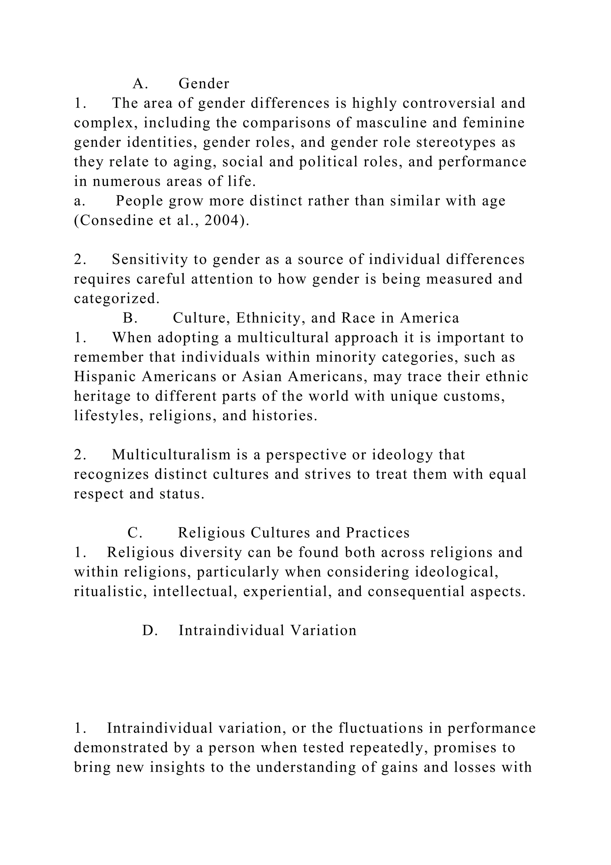 A. Gender
1. The area of gender differences is highly controversial and
complex, including the comparisons of masculine and feminine
gender identities, gender roles, and gender role stereotypes as
they relate to aging, social and political roles, and performance
in numerous areas of life.
a. People grow more distinct rather than similar with age
(Consedine et al., 2004).
2. Sensitivity to gender as a source of individual differences
requires careful attention to how gender is being measured and
categorized.
B. Culture, Ethnicity, and Race in America
1. When adopting a multicultural approach it is important to
remember that individuals within minority categories, such as
Hispanic Americans or Asian Americans, may trace their ethnic
heritage to different parts of the world with unique customs,
lifestyles, religions, and histories.
2. Multiculturalism is a perspective or ideology that
recognizes distinct cultures and strives to treat them with equal
respect and status.
C. Religious Cultures and Practices
1. Religious diversity can be found both across religions and
within religions, particularly when considering ideological,
ritualistic, intellectual, experiential, and consequential aspects.
D. Intraindividual Variation
1. Intraindividual variation, or the fluctuations in performance
demonstrated by a person when tested repeatedly, promises to
bring new insights to the understanding of gains and losses with
 