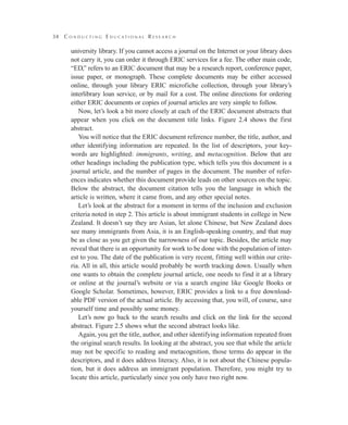 34

C o n d u c t i n g E d u cat i o na l R e s e a r c h

university library. If you cannot access a journal on the Internet or your library does
not carry it, you can order it through ERIC services for a fee. The other main code,
“ED,” refers to an ERIC document that may be a research report, conference paper,
issue paper, or monograph. These complete documents may be either accessed
online, through your library ERIC microfiche collection, through your library’s
interlibrary loan service, or by mail for a cost. The online directions for ordering
either ERIC documents or copies of journal articles are very simple to follow.
Now, let’s look a bit more closely at each of the ERIC document abstracts that
appear when you click on the document title links. Figure 2.4 shows the first
abstract.
You will notice that the ERIC document reference number, the title, author, and
other identifying information are repeated. In the list of descriptors, your keywords are highlighted: immigrants, writing, and metacognition. Below that are
other headings including the publication type, which tells you this document is a
journal article, and the number of pages in the document. The number of references indicates whether this document provide leads on other sources on the topic.
Below the abstract, the document citation tells you the language in which the
article is written, where it came from, and any other special notes.
Let’s look at the abstract for a moment in terms of the inclusion and exclusion
criteria noted in step 2. This article is about immigrant students in college in New
Zealand. It doesn’t say they are Asian, let alone Chinese, but New Zealand does
see many immigrants from Asia, it is an English-speaking country, and that may
be as close as you get given the narrowness of our topic. Besides, the article may
reveal that there is an opportunity for work to be done with the population of interest to you. The date of the publication is very recent, fitting well within our criteria. All in all, this article would probably be worth tracking down. Usually when
one wants to obtain the complete journal article, one needs to find it at a library
or online at the journal’s website or via a search engine like Google Books or
Google Scholar. Sometimes, however, ERIC provides a link to a free downloadable PDF version of the actual article. By accessing that, you will, of course, save
yourself time and possibly some money.
Let’s now go back to the search results and click on the link for the second
abstract. Figure 2.5 shows what the second abstract looks like.
Again, you get the title, author, and other identifying information repeated from
the original search results. In looking at the abstract, you see that while the article
may not be specific to reading and metacognition, those terms do appear in the
descriptors, and it does address literacy. Also, it is not about the Chinese population, but it does address an immigrant population. Therefore, you might try to
locate this article, particularly since you only have two right now.

 