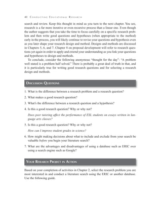 40

C o n d u c t i n g E d u cat i o na l R e s e a r c h

search and review. Keep this thought in mind as you turn to the next chapter. You see,
research is a far more iterative or even recursive process than a linear one. Even though
the author suggests that you take the time to focus carefully on a specific research problem and then write good questions and hypotheses (when appropriate to the method)
early in the process, you will likely continue to revise your questions and hypothesis even
as you later shape your research design and method. Designs and methods are discussed
in Chapters 5, 6, and 7. Chapter 8 on proposal development will refer to research questions yet again in order to apply and extend your understanding as you link your questions
and hypotheses to design and methods.
To conclude, consider the following anonymous “thought for the day”: “A problem
well stated is a problem half solved.” There is probably a great deal of truth in that, and
it is particularly true for writing good research questions and for selecting a research
design and methods.

Discussion Questions
1.	What is the difference between a research problem and a research question?
2.	What makes a good research question?
3.	What’s the difference between a research question and a hypothesis?
4.	Is this a good research question? Why or why not?
	 Does peer tutoring affect the performance of ESL students on essays written in language arts classes?
5.	Is this a good research question? Why or why not?
	 How can I improve student grades in science?
6.	How might making decisions about what to include and exclude from your search be
valuable before you begin your literature search?
7.	What are the advantages and disadvantages of using a database such as ERIC over
using a search engine such as Google?

Your Research Project

in

Action

Based on your completion of activities in Chapter 2, select the research problem you are
most interested in and conduct a literature search using the ERIC or another database.
Use the following guide.

 