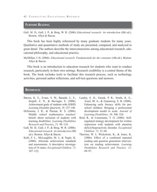 42

C o n d u c t i n g E d u cat i o na l R e s e a r c h

Further Reading
Gall, M. D., Gall, J. P., & Borg, W. R. (2006) Educational research: An introduction (8th ed.).
Boston: Allyn & Bacon.

This book has been highly referenced by many graduate students for many years.
Qualitative and quantitative methods of study are presented, compared, and analyzed in
great detail. The authors describe the interconnections among educational research, educational philosophy, and educational practice.
McMillan, J. H. (2004). Educational research: Fundamentals for the consumer (4th ed.). Boston:
Allyn & Bacon.

This book is an introduction to education research for students who want to conduct
research, particularly in their own settings. Research credibility is a central theme of the
book. The book includes tools to facilitate this research process, such as technology
activities, personal author reflections, and self-test questions and answers.

References
Barron, K. E., Evans, S. W., Baranik, L. E.,
Serpell, Z. N., & Buvinger, E. (2006).
Achievement goals of students with ADHD.
Learning Disability Quarterly, 29, 137–148.
DeSimone, J. R., & Parmar, R. S. (2006).
Middle school mathematics teachers’
beliefs about inclusion of students with
learning disabilities. Learning Disabilities
Research and Practice, 21, 98–110.
Gall, M. D., Gall, J. P., & Borg, W. R. (2006).
Educational research: An introduction (8th
ed.). Boston: Allyn & Bacon.
Kohl, F. L., McLaughlin, M. J., & Nagle, K.
(2006). Alternate achievement standards
and assessments: A descriptive investigation of 16 states. Exceptional Children, 73,
107–122.

Landry, S. H., Swank, P. R., Smith, K. E.,
Assel, M. A., & Gunnewig, S. B. (2006).
Enhancing early literacy skills for preschool children: Bringing a professional
development model to scale. Journal of
Learning Disabilities, 39, 306–324.
Reid, R., & Lienemann, T. O. (2006). Selfregulated strategy development for written
expression with students with attention
deficit/hyperactivity disorder. Exceptional
Children, 73, 53–68.
Therrien, W. J., Wickstrom, K., & Jones, K.
(2006). Effect of a combined repeated
reading and question generation intervention on reading achievement. Learning
Disabilities Research and Practice, 21,
89–97.

 