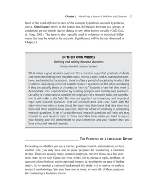Chapter 2   Identifying a Research Problem and Question

27

front of the word different in each of the example hypotheses and null hypotheses
above. Significance refers to the notion that differences between two groups or
conditions are not simply due to chance or any other known variable (Gall, Gall,
& Borg, 2006). The term is also typically used in reference to statistical differences that may be noted in the analysis. Significance will be further discussed in
Chapter 9.

In Their Own Words
Defining and Writing Research Questions
Tamara Nimkoff, doctoral student

What makes a good research question? It’s a common query that graduate students
face when developing their research topics. Unless a topic, and its subsequent questions, are handed to the student, there is often a period of uncertainty in which the
student is developing a host of possible research questions all the while wondering
if they are actually thesis or dissertation “worthy.” Students often feel they need to
demonstrate their sophistication by creating complex and multilayered questions.
Certainly it’s important to consider the originality of a research topic, the contribution it will make to the field. But you can approach an interesting and important
topic with research questions that are uncomplicated and clear. Start with the
idea—what you want to know about the topic—and then break that idea down into
more and more parsimonious questions. Don’t be afraid of simplicity in composing
research questions. A set of straightforward research questions will help you stay
focused on your research topic at those inevitable times when you need to regain
your footing and will demonstrate to your committee and your readers that you
have a focused research agenda.

–––––––––––––––––––––––––––––– The Purposes

of a

Literature Review

Depending on whether you are a teacher, graduate student, administrator, or have
another role, you may have one or more purposes for conducting a literature
review. There are actually many potential purposes, but let’s focus on a few common ones: (a) to help figure out what works; (b) to pursue a topic, problem, or
question of professional and/or personal interest; (c) to pinpoint an area of further
study; (d) to provide a rationale/background for study; (e) to survey or analyze
research methodology. You may have one or more, or even all, of these purposes
for conducting a literature review.

 