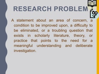 RESEARCH PROBLEM
A statement about an area of concern, a
condition to be improved upon, a difficulty to
be eliminated, or a troubling question that
exists in scholarly literature, theory, or
practice that points to the need for a
meaningful understanding and deliberate
investigation.
 