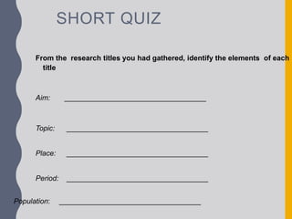 SHORT QUIZ
From the research titles you had gathered, identify the elements of each
title
Aim: ___________________________________
Topic: ___________________________________
Place: ___________________________________
Period: ___________________________________
Population: ___________________________________
 