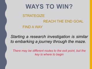 WAYS TO WIN?
STRATEGIZE
REACH THE END GOAL
FIND A WAY
Starting a research investigation is similar
to embarking a journey through the maze.
There may be different routes to the exit point, but the
key is where to begin
 