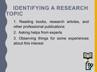 IDENTIFYING A RESEARCH
TOPIC
1. Reading books, research articles, and
other professional publications
2. Asking helps from experts
3. Observing things for some experiences
about this interest
 