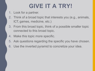 GIVE IT A TRY!
1. Look for a partner.
2. Think of a broad topic that interests you (e.g., animals,
ICT, games, medicine, etc.)
3. From this broad topic, think of a possible smaller topic
connected to this broad topic.
4. Make this topic more specific.
5. Ask questions regarding the specific you have chosen.
6. Use the inverted pyramid to concretize your idea.
 