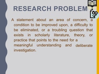 RESEARCH PROBLEM
A statement about an area of concern, a
condition to be improved upon, a difficulty to
be eliminated, or a troubling question that
exists in scholarly literature, theory, or
practice that points to the need for a
deliberate
meaningful understanding and
investigation.
 