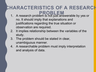 CHARACTERISTICS OF A RESEARCH
PROBLEM
1. A research problem is not just answerable by yes or
no. It should imply that explanations and
justifications regarding the true situation or
observation are required.
2. It implies relationship between the variables of the
study.
3. The problem should be stated in clear,
unambiguous manner.
4. A researchable problem must imply interpretation
and analysis of data.
 