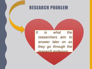 RESEARCH PROBLEM
It is what the
researchers aim to
answer later on as
they go through the
research endeavor.
 