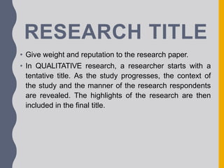 RESEARCH TITLE
• Give weight and reputation to the research paper.
• In QUALITATIVE research, a researcher starts with a
tentative title. As the study progresses, the context of
the study and the manner of the research respondents
are revealed. The highlights of the research are then
included in the final title.
 