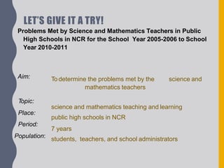 LET’S GIVE IT A TRY!
Problems Met by Science and Mathematics Teachers in Public
High Schools in NCR for the School Year 2005-2006 to School
Year 2010-2011
science and
To determine the problems met by the
mathematics teachers
science and mathematics teaching and learning
public high schools in NCR
7 years
students, teachers, and school administrators
Aim:
Topic:
Place:
Period:
Population:
 