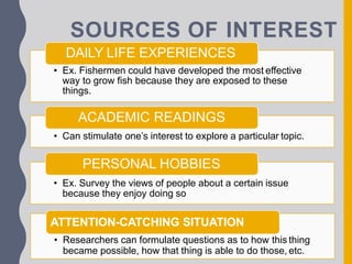 SOURCES OF INTEREST
DAILY LIFE EXPERIENCES
• Ex. Fishermen could have developed the most effective
way to grow fish because they are exposed to these
things.
ACADEMIC READINGS
• Can stimulate one’s interest to explore a particular topic.
PERSONAL HOBBIES
• Ex. Survey the views of people about a certain issue
because they enjoy doing so
ATTENTION-CATCHING SITUATION
• Researchers can formulate questions as to how this thing
became possible, how that thing is able to do those, etc.
 