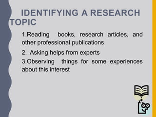 IDENTIFYING A RESEARCH
TOPIC
1.Reading books, research articles, and
other professional publications
2. Asking helps from experts
3.Observing things for some experiences
about this interest
 