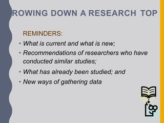 RROWING DOWN A RESEARCH TOP
REMINDERS:
• What is current and what is new;
• Recommendations of researchers who have
conducted similar studies;
• What has already been studied; and
• New ways of gathering data
 