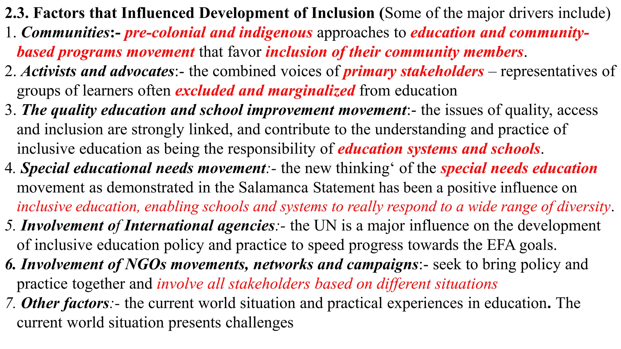 2.3. Factors that Influenced Development of Inclusion (Some of the major drivers include)
1. Communities:- pre-colonial and indigenous approaches to education and community-
based programs movement that favor inclusion of their community members.
2. Activists and advocates:- the combined voices of primary stakeholders – representatives of
groups of learners often excluded and marginalized from education
3. The quality education and school improvement movement:- the issues of quality, access
and inclusion are strongly linked, and contribute to the understanding and practice of
inclusive education as being the responsibility of education systems and schools.
4. Special educational needs movement:- the new thinking‘ of the special needs education
movement as demonstrated in the Salamanca Statement has been a positive influence on
inclusive education, enabling schools and systems to really respond to a wide range of diversity.
5. Involvement of International agencies:- the UN is a major influence on the development
of inclusive education policy and practice to speed progress towards the EFA goals.
6. Involvement of NGOs movements, networks and campaigns:- seek to bring policy and
practice together and involve all stakeholders based on different situations
7. Other factors:- the current world situation and practical experiences in education. The
current world situation presents challenges
 