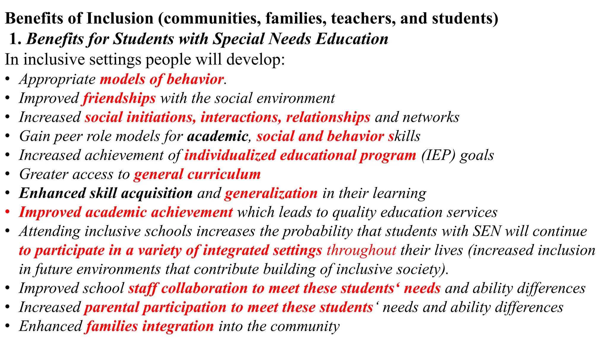 Benefits of Inclusion (communities, families, teachers, and students)
1. Benefits for Students with Special Needs Education
In inclusive settings people will develop:
• Appropriate models of behavior.
• Improved friendships with the social environment
• Increased social initiations, interactions, relationships and networks
• Gain peer role models for academic, social and behavior skills
• Increased achievement of individualized educational program (IEP) goals
• Greater access to general curriculum
• Enhanced skill acquisition and generalization in their learning
• Improved academic achievement which leads to quality education services
• Attending inclusive schools increases the probability that students with SEN will continue
to participate in a variety of integrated settings throughout their lives (increased inclusion
in future environments that contribute building of inclusive society).
• Improved school staff collaboration to meet these students‘ needs and ability differences
• Increased parental participation to meet these students‘ needs and ability differences
• Enhanced families integration into the community
 