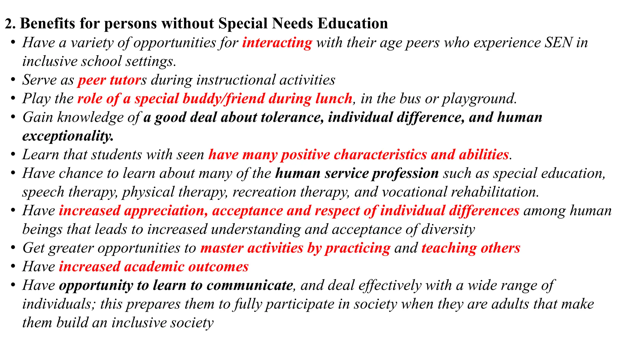 2. Benefits for persons without Special Needs Education
• Have a variety of opportunities for interacting with their age peers who experience SEN in
inclusive school settings.
• Serve as peer tutors during instructional activities
• Play the role of a special buddy/friend during lunch, in the bus or playground.
• Gain knowledge of a good deal about tolerance, individual difference, and human
exceptionality.
• Learn that students with seen have many positive characteristics and abilities.
• Have chance to learn about many of the human service profession such as special education,
speech therapy, physical therapy, recreation therapy, and vocational rehabilitation.
• Have increased appreciation, acceptance and respect of individual differences among human
beings that leads to increased understanding and acceptance of diversity
• Get greater opportunities to master activities by practicing and teaching others
• Have increased academic outcomes
• Have opportunity to learn to communicate, and deal effectively with a wide range of
individuals; this prepares them to fully participate in society when they are adults that make
them build an inclusive society
 