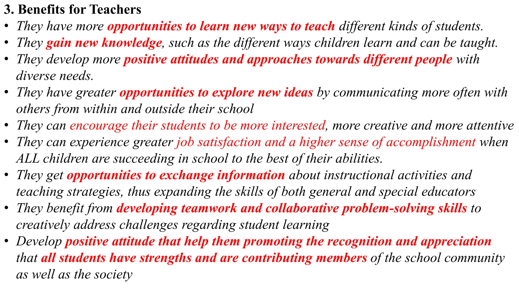 3. Benefits for Teachers
• They have more opportunities to learn new ways to teach different kinds of students.
• They gain new knowledge, such as the different ways children learn and can be taught.
• They develop more positive attitudes and approaches towards different people with
diverse needs.
• They have greater opportunities to explore new ideas by communicating more often with
others from within and outside their school
• They can encourage their students to be more interested, more creative and more attentive
• They can experience greater job satisfaction and a higher sense of accomplishment when
ALL children are succeeding in school to the best of their abilities.
• They get opportunities to exchange information about instructional activities and
teaching strategies, thus expanding the skills of both general and special educators
• They benefit from developing teamwork and collaborative problem-solving skills to
creatively address challenges regarding student learning
• Develop positive attitude that help them promoting the recognition and appreciation
that all students have strengths and are contributing members of the school community
as well as the society
 