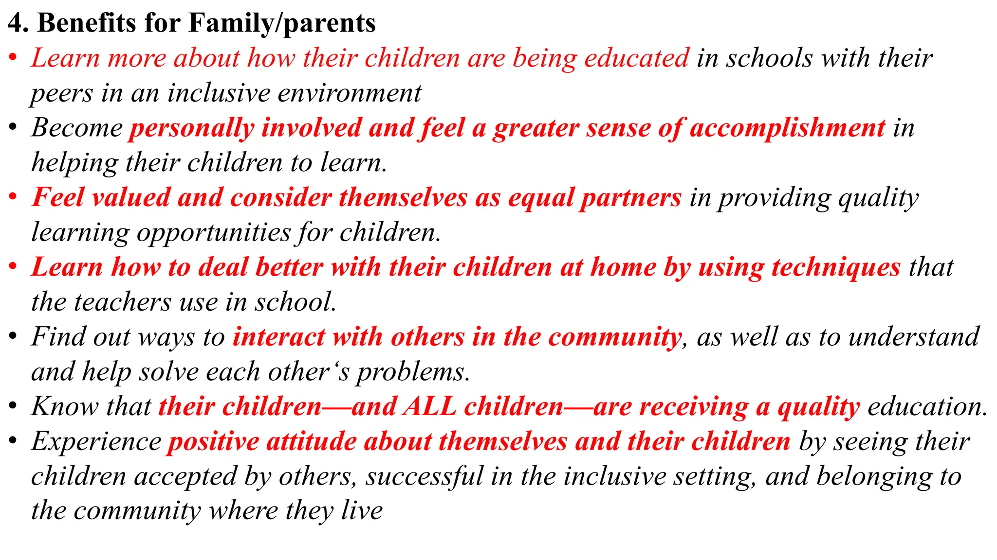 4. Benefits for Family/parents
• Learn more about how their children are being educated in schools with their
peers in an inclusive environment
• Become personally involved and feel a greater sense of accomplishment in
helping their children to learn.
• Feel valued and consider themselves as equal partners in providing quality
learning opportunities for children.
• Learn how to deal better with their children at home by using techniques that
the teachers use in school.
• Find out ways to interact with others in the community, as well as to understand
and help solve each other‘s problems.
• Know that their children—and ALL children—are receiving a quality education.
• Experience positive attitude about themselves and their children by seeing their
children accepted by others, successful in the inclusive setting, and belonging to
the community where they live
 
