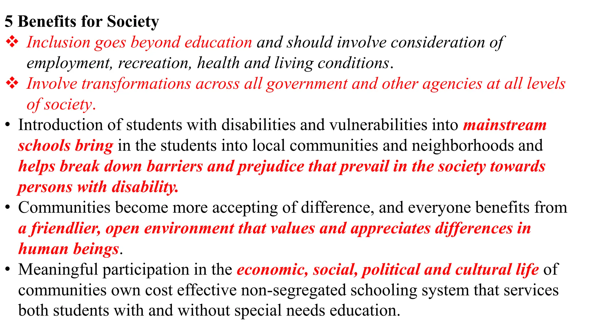 5 Benefits for Society
 Inclusion goes beyond education and should involve consideration of
employment, recreation, health and living conditions.
 Involve transformations across all government and other agencies at all levels
of society.
• Introduction of students with disabilities and vulnerabilities into mainstream
schools bring in the students into local communities and neighborhoods and
helps break down barriers and prejudice that prevail in the society towards
persons with disability.
• Communities become more accepting of difference, and everyone benefits from
a friendlier, open environment that values and appreciates differences in
human beings.
• Meaningful participation in the economic, social, political and cultural life of
communities own cost effective non-segregated schooling system that services
both students with and without special needs education.
 