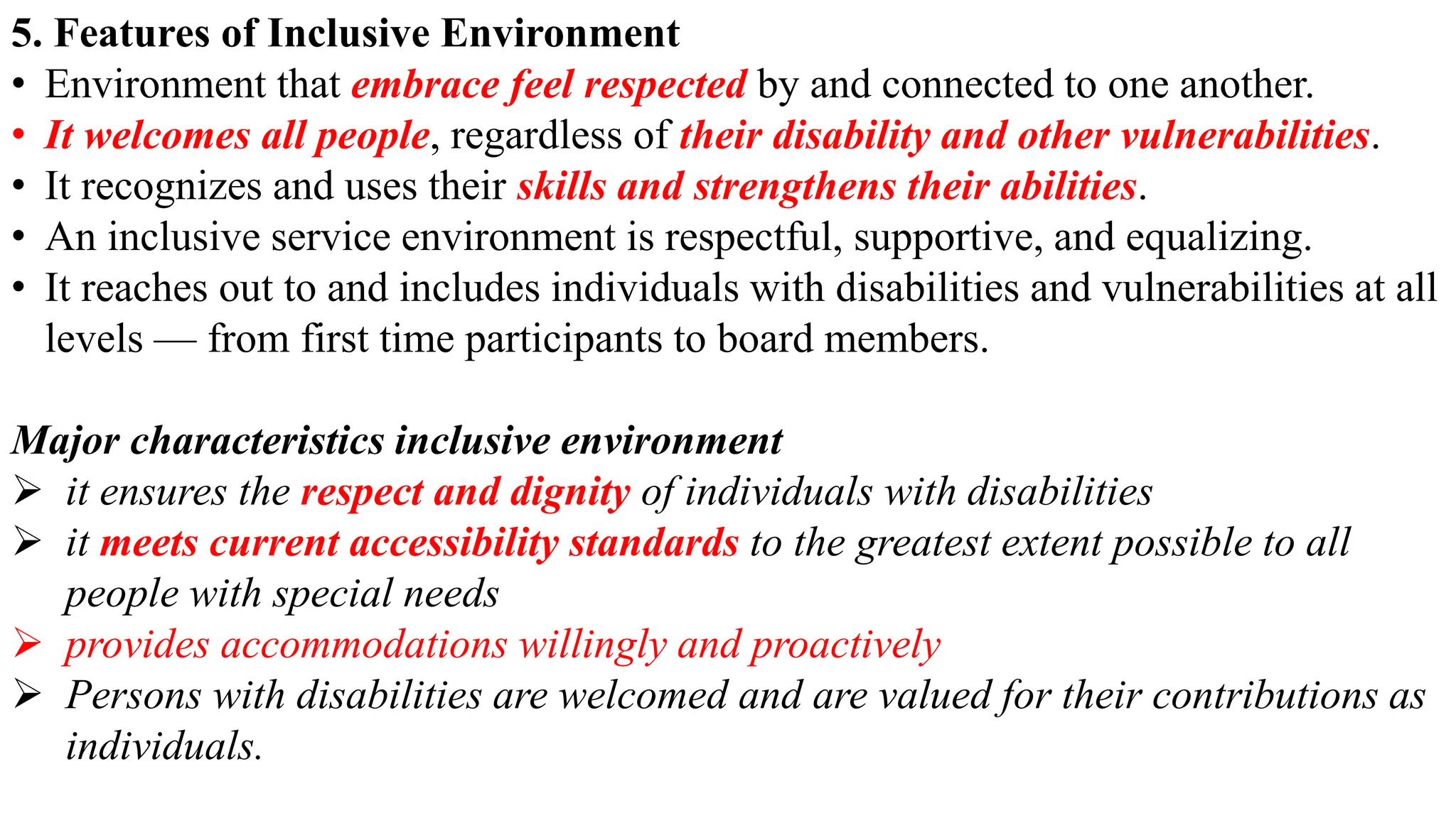 5. Features of Inclusive Environment
• Environment that embrace feel respected by and connected to one another.
• It welcomes all people, regardless of their disability and other vulnerabilities.
• It recognizes and uses their skills and strengthens their abilities.
• An inclusive service environment is respectful, supportive, and equalizing.
• It reaches out to and includes individuals with disabilities and vulnerabilities at all
levels — from first time participants to board members.
Major characteristics inclusive environment
 it ensures the respect and dignity of individuals with disabilities
 it meets current accessibility standards to the greatest extent possible to all
people with special needs
 provides accommodations willingly and proactively
 Persons with disabilities are welcomed and are valued for their contributions as
individuals.
 