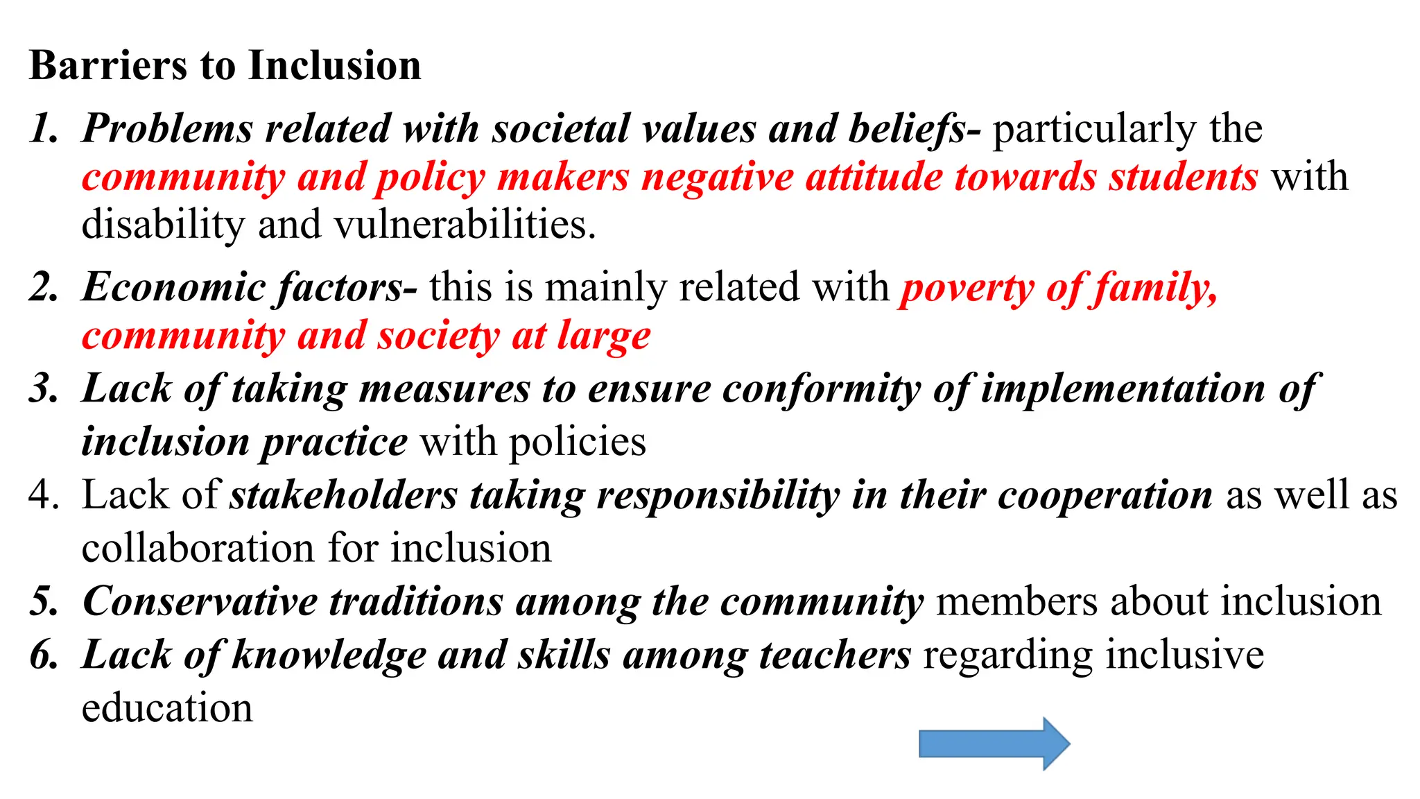 Barriers to Inclusion
1. Problems related with societal values and beliefs- particularly the
community and policy makers negative attitude towards students with
disability and vulnerabilities.
2. Economic factors- this is mainly related with poverty of family,
community and society at large
3. Lack of taking measures to ensure conformity of implementation of
inclusion practice with policies
4. Lack of stakeholders taking responsibility in their cooperation as well as
collaboration for inclusion
5. Conservative traditions among the community members about inclusion
6. Lack of knowledge and skills among teachers regarding inclusive
education
 