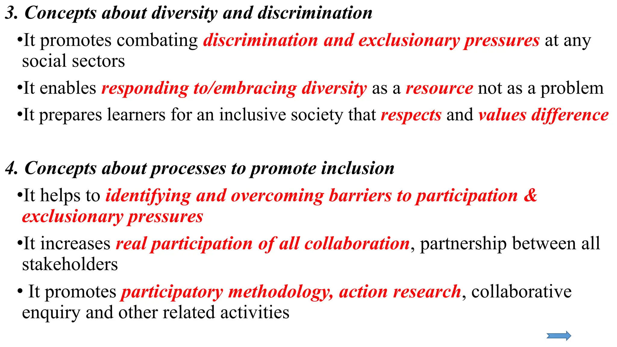 3. Concepts about diversity and discrimination
•It promotes combating discrimination and exclusionary pressures at any
social sectors
•It enables responding to/embracing diversity as a resource not as a problem
•It prepares learners for an inclusive society that respects and values difference
4. Concepts about processes to promote inclusion
•It helps to identifying and overcoming barriers to participation &
exclusionary pressures
•It increases real participation of all collaboration, partnership between all
stakeholders
• It promotes participatory methodology, action research, collaborative
enquiry and other related activities
 