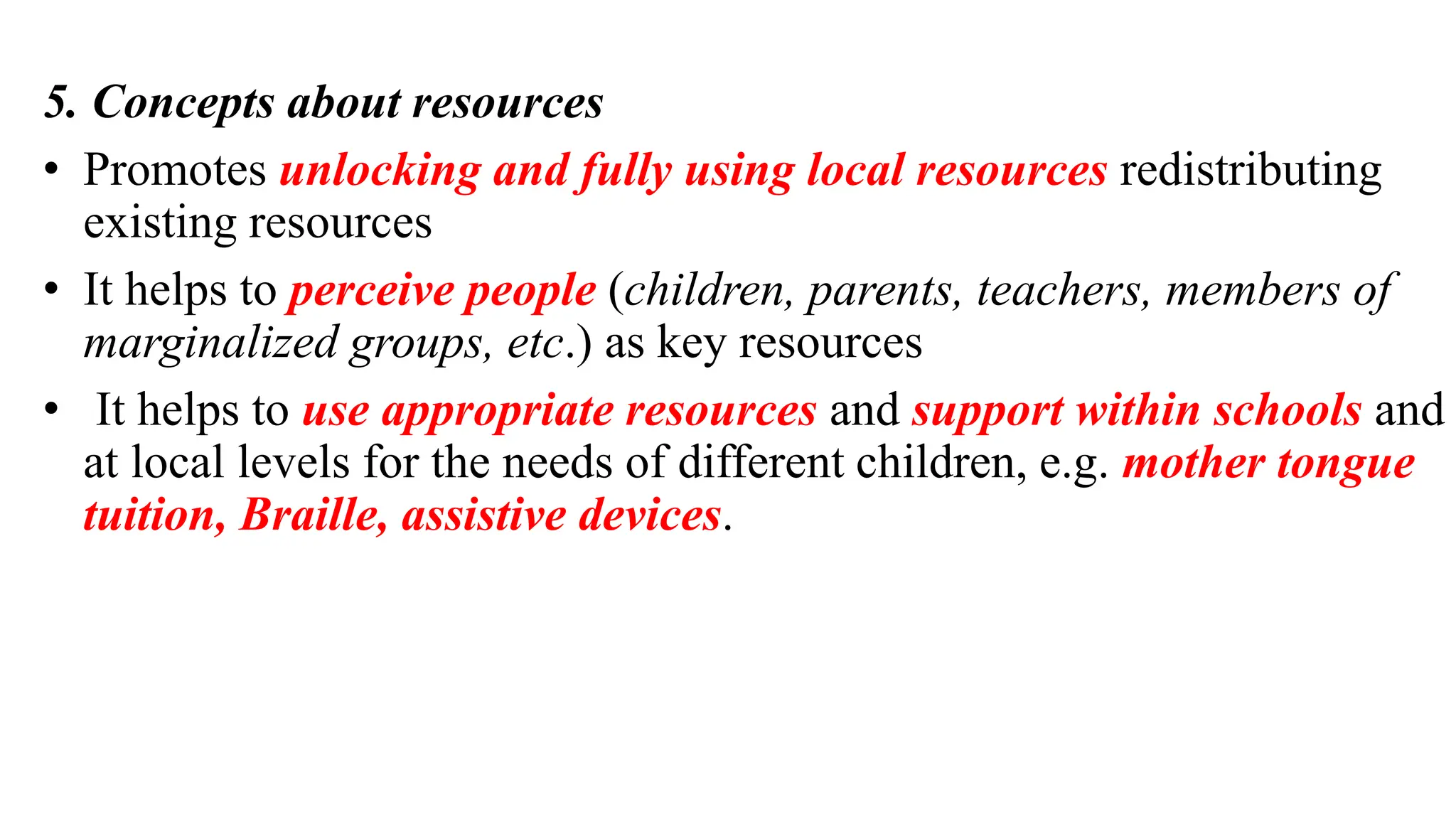 5. Concepts about resources
• Promotes unlocking and fully using local resources redistributing
existing resources
• It helps to perceive people (children, parents, teachers, members of
marginalized groups, etc.) as key resources
• It helps to use appropriate resources and support within schools and
at local levels for the needs of different children, e.g. mother tongue
tuition, Braille, assistive devices.
 