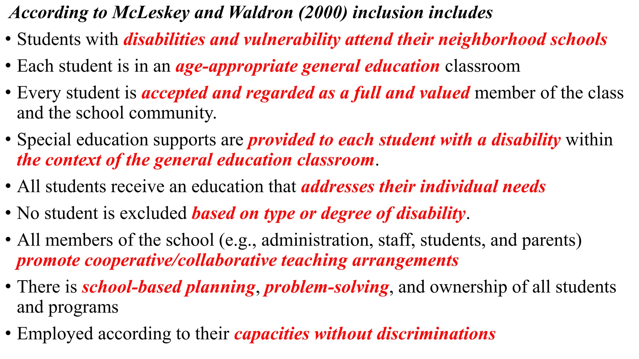 According to McLeskey and Waldron (2000) inclusion includes
• Students with disabilities and vulnerability attend their neighborhood schools
• Each student is in an age-appropriate general education classroom
• Every student is accepted and regarded as a full and valued member of the class
and the school community.
• Special education supports are provided to each student with a disability within
the context of the general education classroom.
• All students receive an education that addresses their individual needs
• No student is excluded based on type or degree of disability.
• All members of the school (e.g., administration, staff, students, and parents)
promote cooperative/collaborative teaching arrangements
• There is school-based planning, problem-solving, and ownership of all students
and programs
• Employed according to their capacities without discriminations
 