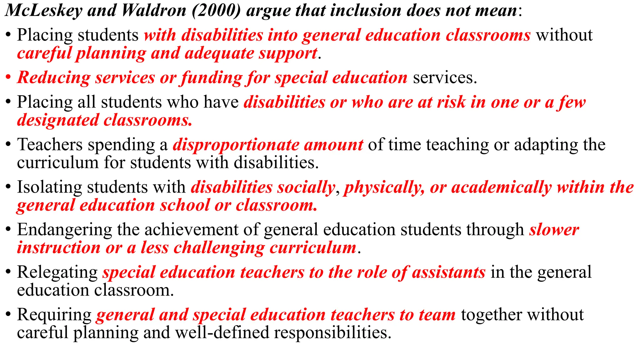 McLeskey and Waldron (2000) argue that inclusion does not mean:
• Placing students with disabilities into general education classrooms without
careful planning and adequate support.
• Reducing services or funding for special education services.
• Placing all students who have disabilities or who are at risk in one or a few
designated classrooms.
• Teachers spending a disproportionate amount of time teaching or adapting the
curriculum for students with disabilities.
• Isolating students with disabilities socially, physically, or academically within the
general education school or classroom.
• Endangering the achievement of general education students through slower
instruction or a less challenging curriculum.
• Relegating special education teachers to the role of assistants in the general
education classroom.
• Requiring general and special education teachers to team together without
careful planning and well-defined responsibilities.
 