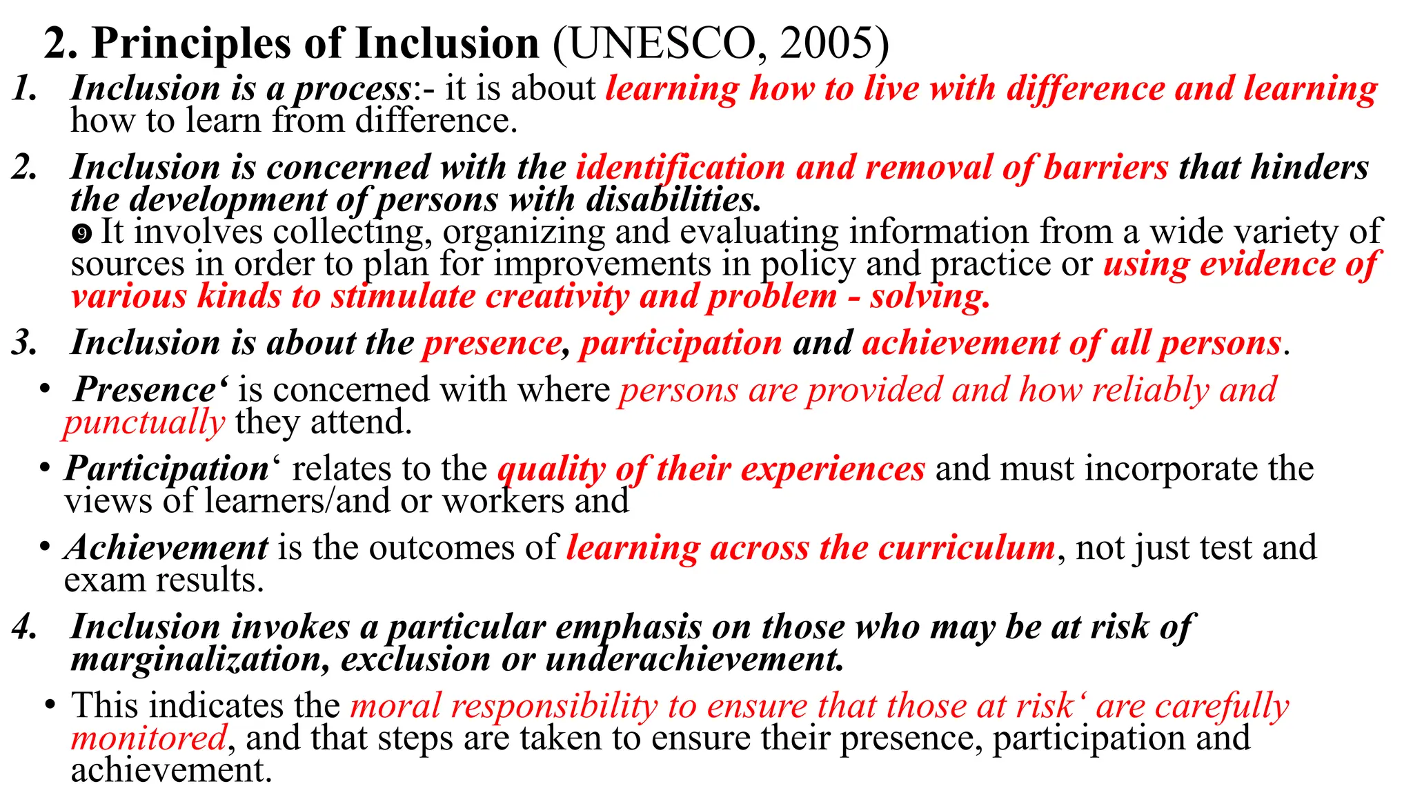 2. Principles of Inclusion (UNESCO, 2005)
1. Inclusion is a process:- it is about learning how to live with difference and learning
how to learn from difference.
2. Inclusion is concerned with the identification and removal of barriers that hinders
the development of persons with disabilities.
 It involves collecting, organizing and evaluating information from a wide variety of
sources in order to plan for improvements in policy and practice or using evidence of
various kinds to stimulate creativity and problem - solving.
3. Inclusion is about the presence, participation and achievement of all persons.
• Presence‘ is concerned with where persons are provided and how reliably and
punctually they attend.
• Participation‘ relates to the quality of their experiences and must incorporate the
views of learners/and or workers and
• Achievement is the outcomes of learning across the curriculum, not just test and
exam results.
4. Inclusion invokes a particular emphasis on those who may be at risk of
marginalization, exclusion or underachievement.
• This indicates the moral responsibility to ensure that those at risk‘ are carefully
monitored, and that steps are taken to ensure their presence, participation and
achievement.
 