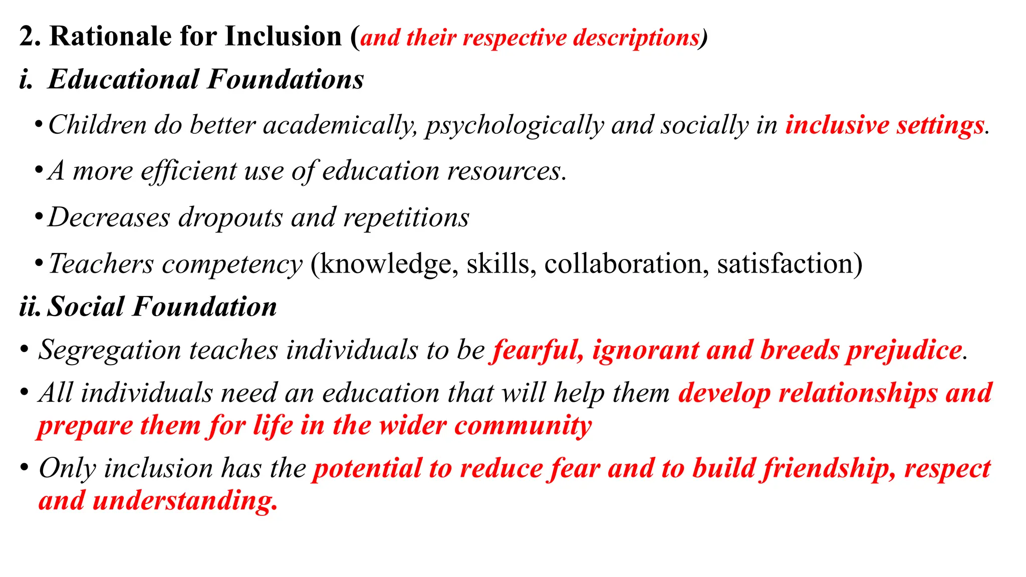 2. Rationale for Inclusion (and their respective descriptions)
i. Educational Foundations
•Children do better academically, psychologically and socially in inclusive settings.
•A more efficient use of education resources.
•Decreases dropouts and repetitions
•Teachers competency (knowledge, skills, collaboration, satisfaction)
ii.Social Foundation
• Segregation teaches individuals to be fearful, ignorant and breeds prejudice.
• All individuals need an education that will help them develop relationships and
prepare them for life in the wider community
• Only inclusion has the potential to reduce fear and to build friendship, respect
and understanding.
 