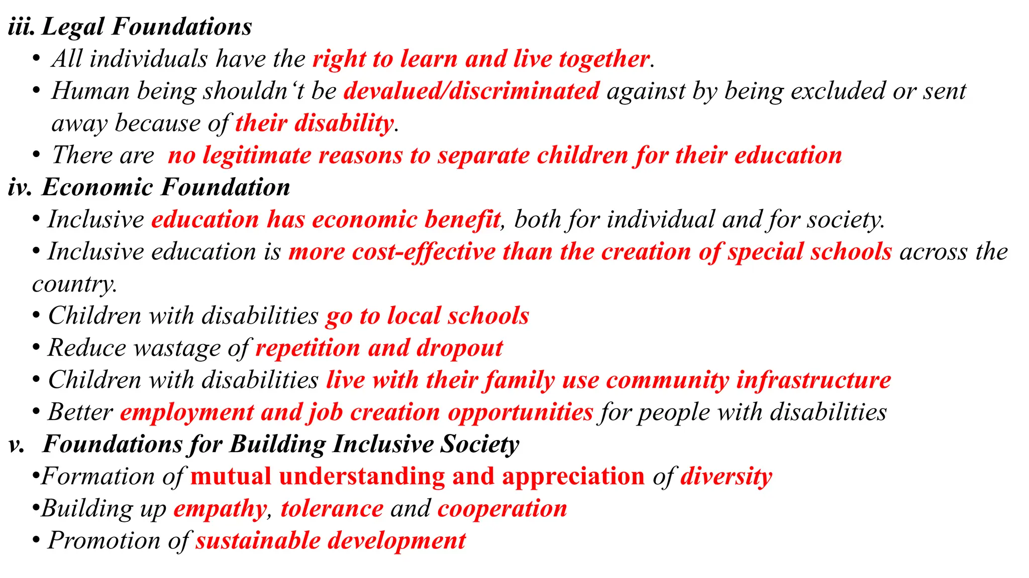 iii. Legal Foundations
• All individuals have the right to learn and live together.
• Human being shouldn‘t be devalued/discriminated against by being excluded or sent
away because of their disability.
• There are no legitimate reasons to separate children for their education
iv. Economic Foundation
• Inclusive education has economic benefit, both for individual and for society.
• Inclusive education is more cost-effective than the creation of special schools across the
country.
• Children with disabilities go to local schools
• Reduce wastage of repetition and dropout
• Children with disabilities live with their family use community infrastructure
• Better employment and job creation opportunities for people with disabilities
v. Foundations for Building Inclusive Society
•Formation of mutual understanding and appreciation of diversity
•Building up empathy, tolerance and cooperation
• Promotion of sustainable development
 