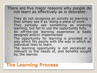 The Learning Process
There are five major reasons why people do
not learn as effectively as is desirable:
1. They do not recognize an activity as learning –
they simply see it as „doing a piece of work‟.
2. They partially see something as involving
learning, but fail to use the opportunity fully.
3. An off-the-job learning experience is badly
designed and/or implemented
4. The opportunity for learning is provided in a
way which fits poorly with the way in which an
individual likes to learn.
5. The learning opportunity is not perceived as
relevant to the needs of, and benefits sought
by, the learner.
 