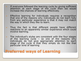 Preferred ways of Learning
• If everyone followed the learning cycle by giving sufficient
attention at each stage of the cycle then we would
increase the chances of learning effectively.
• Effective learning for individuals requires a recognition
that one of the reasons why individuals do not learn fully
from any particular experience is that it may not match
the way in which they like to learn.
• Thus the fact is that different people have different
reactions to an apparently similar experience which could
involve learning.
• The individual‟s styles are consistent with the four stages
of the learning cycle – so one of the reasons why
individuals do not give appropriate attention to each
stage of the cycle is that they simply do not like that
particular kind of learning
 