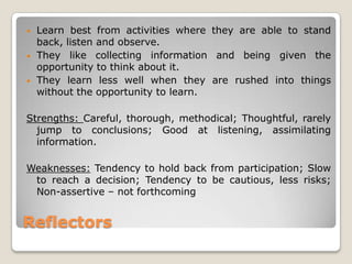 Reflectors
• Learn best from activities where they are able to stand
back, listen and observe.
• They like collecting information and being given the
opportunity to think about it.
• They learn less well when they are rushed into things
without the opportunity to learn.
Strengths: Careful, thorough, methodical; Thoughtful, rarely
jump to conclusions; Good at listening, assimilating
information.
Weaknesses: Tendency to hold back from participation; Slow
to reach a decision; Tendency to be cautious, less risks;
Non-assertive – not forthcoming
 