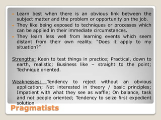 Pragmatists
• Learn best when there is an obvious link between the
subject matter and the problem or opportunity on the job.
• They like being exposed to techniques or processes which
can be applied in their immediate circumstances.
• They learn less well from learning events which seem
distant from their own reality. “Does it apply to my
situation?”
Strengths: Keen to test things in practice; Practical, down to
earth, realistic; Business like – straight to the point;
Technique oriented.
Weaknesses: Tendency to reject without an obvious
application; Not interested in theory / basic principles;
Impatient with what they see as waffle; On balance, task
and not people oriented; Tendency to seize first expedient
solution
 