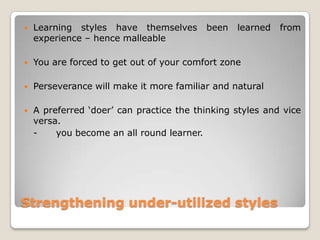 Strengthening under-utilized styles
 Learning styles have themselves been learned from
experience – hence malleable
 You are forced to get out of your comfort zone
 Perseverance will make it more familiar and natural
 A preferred „doer‟ can practice the thinking styles and vice
versa.
- you become an all round learner.
 