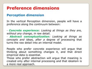 Preference dimensions
Perception dimension
In the vertical Perception dimension, people will have a
preference along the continuum between:
· Concrete experience: Looking at things as they are,
without any change, in raw detail.
· Abstract conceptualization: Looking at things as
concepts and ideas, after a degree of processing that
turns the raw detail into an internal model.
People who prefer concrete experience will argue that
thinking about something changes it, and that direct
empirical data is essential.
Those who prefer abstraction will argue that meaning is
created only after internal processing and that idealism is
a more real approach.
 