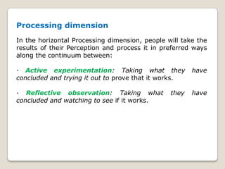 Processing dimension
In the horizontal Processing dimension, people will take the
results of their Perception and process it in preferred ways
along the continuum between:
· Active experimentation: Taking what they have
concluded and trying it out to prove that it works.
· Reflective observation: Taking what they have
concluded and watching to see if it works.
 