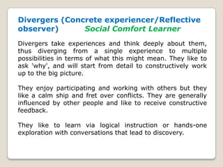 Divergers (Concrete experiencer/Reflective
observer) Social Comfort Learner
Divergers take experiences and think deeply about them,
thus diverging from a single experience to multiple
possibilities in terms of what this might mean. They like to
ask 'why', and will start from detail to constructively work
up to the big picture.
They enjoy participating and working with others but they
like a calm ship and fret over conflicts. They are generally
influenced by other people and like to receive constructive
feedback.
They like to learn via logical instruction or hands-one
exploration with conversations that lead to discovery.
 