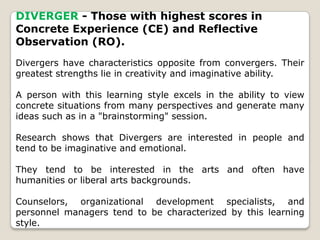 DIVERGER - Those with highest scores in
Concrete Experience (CE) and Reflective
Observation (RO).
Divergers have characteristics opposite from convergers. Their
greatest strengths lie in creativity and imaginative ability.
A person with this learning style excels in the ability to view
concrete situations from many perspectives and generate many
ideas such as in a "brainstorming" session.
Research shows that Divergers are interested in people and
tend to be imaginative and emotional.
They tend to be interested in the arts and often have
humanities or liberal arts backgrounds.
Counselors, organizational development specialists, and
personnel managers tend to be characterized by this learning
style.
 